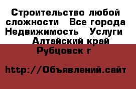 Строительство любой сложности - Все города Недвижимость » Услуги   . Алтайский край,Рубцовск г.